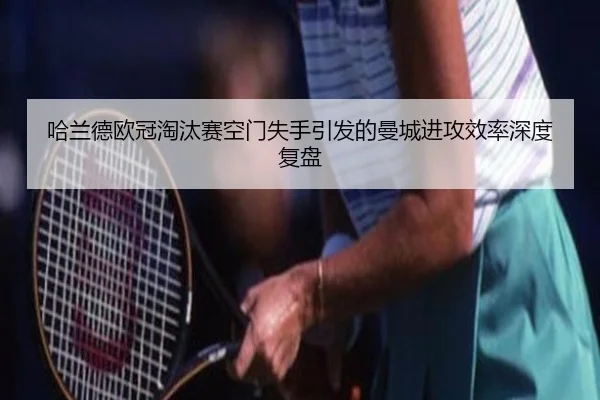 哈兰德欧冠淘汰赛空门失手引发的曼城进攻效率深度复盘