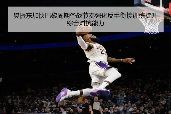 樊振东加快巴黎周期备战节奏强化反手衔接训练提升综合对抗能力