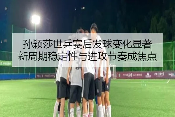 孙颖莎世乒赛后发球变化显著 新周期稳定性与进攻节奏成焦点