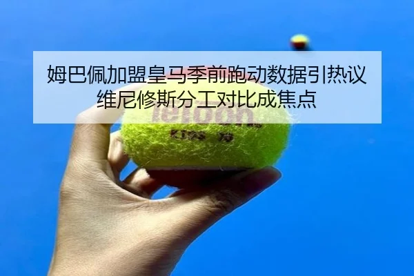 姆巴佩加盟皇马季前跑动数据引热议 维尼修斯分工对比成焦点